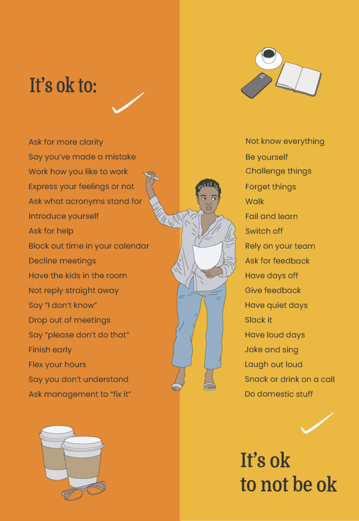 Our 'It's OK' poster. An illustrated image of a woman holding a pen and a piece of paper. On the left are the words 'it's ok to' and on the right is an illustration of a cup of coffee, a mobile phone and open notebook. The list says:
'It's ok to ask for more clarity, say you've made a mistake, work how you like to work, express your feelings or not, ask what acronyms stand for, introduce yourself, ask for help, block out time in your calendar, decline meetings, have kids in the room, not reply straight away, say "I don't know", drop out of meetings, say "please don't do that", finish early, flex your hours, say you don't understand, ask management to "fix it", not know everything, be yourself, challenge things, forget things, walk, fail and learn, switch off, rely on your team, ask for feedback, have days off, give feedback, have quiet days, slack it, have loud says, joke and sing, laugh out loud, snack or drink on a call, do domestic stuff. At the bottom of the image, is an illustration of two coffee cups and a pair of glasses. On the bottom right are the words, 'it's ok to not be ok'.